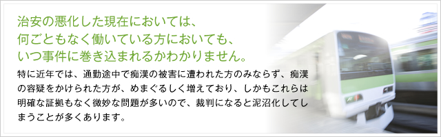 治安の悪化した現在においては、何ごともなく働いている方においても、いつ事件に巻き込まれるかわかりません。特に近年では、通勤途中で痴漢の被害に遭われた方のみならず、痴漢の容疑をかけられた方が、めまぐるしく増えており、しかもこれらは明確な証拠もなく微妙な問題が多いので、裁判になると泥沼化してしまうことが多くあります。