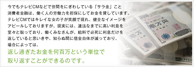 今でもテレビCMなどで世間をにぎわしている「サラ金」こと消費者金融は、働く人の労働力を担保にしてお金を貸しています。テレビCMではキレイな女の子が笑顔で現れ、健全なイメージをアピールしておりますが、現実には、違法なまでに高い利息を堂々と取っており、働くみなさんが、給料で必死に利息だけを返していると思いきや、知らぬ間に借金自体が減っており、場合によっては、返し過ぎたお金を何百万という単位で取り返すことができるのです。