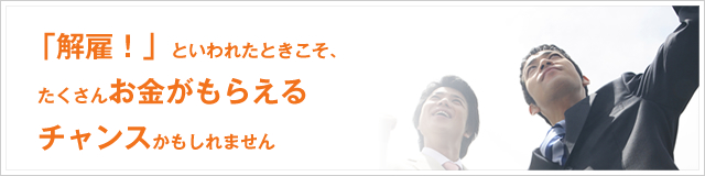 「解雇！」といわれたときこそ、たくさんお金がもらえるチャンスかもしれません