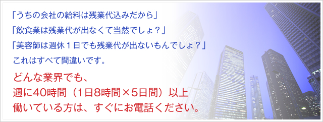 「うちの会社の給料は残業代込みだから」「飲食業は残業代が出なくて当然でしょ？」「美容師は週休１日でも残業代が出ないもんでしょ？」これはすべて間違いです。どんな業界でも、週に40時間（1日8時間×5日間）以上働いている方は、すぐにお電話ください。