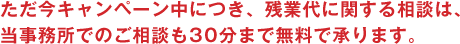 ただいまキャンペーン中につき、残業代に関する相談は、当事務所でのご相談も30分まで無料で承ります。
