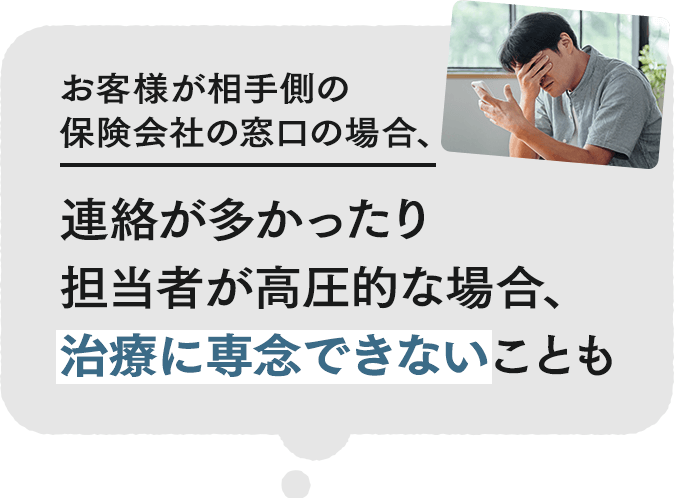 お客様が相手側の保険会社の窓口の場合、連絡が多かったり担当者が高圧的な場合、治療に専念できないことも