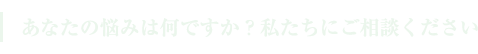 あなたの悩みは何ですか？私たちにご相談ください