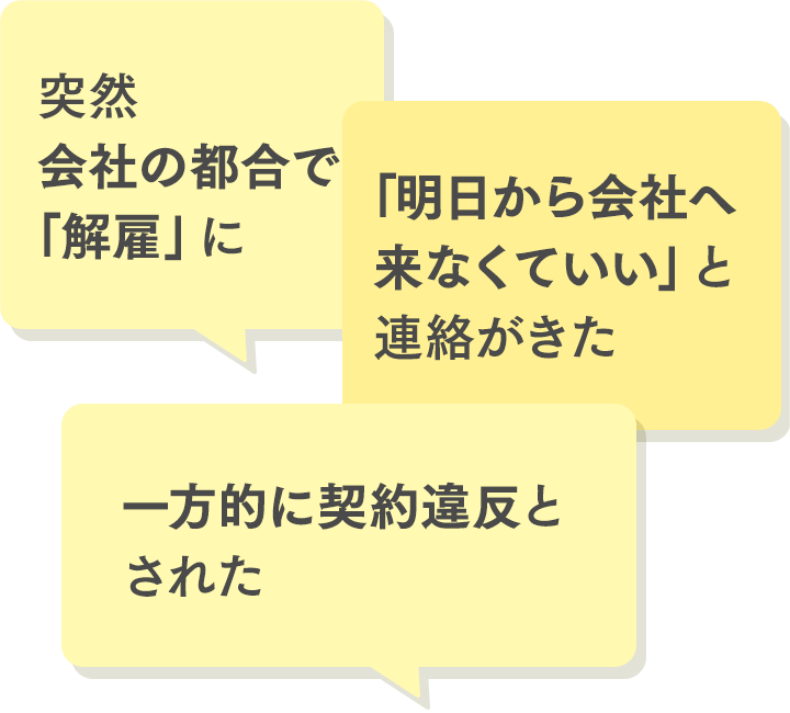①突然会社の都合で「解雇」に。②「明日から会社へ来なくていい」と連絡がきた。③一方的に契約違反とされた。