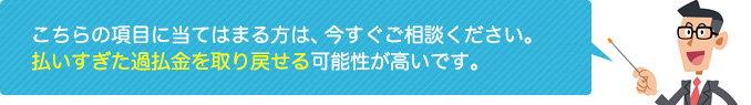 こちらの項目に当てはまる方は、今すぐご相談ください。払いすぎた過払金を取り戻せる可能性が高いです。